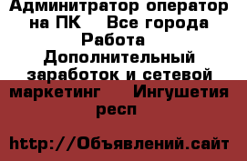 Админитратор-оператор на ПК  - Все города Работа » Дополнительный заработок и сетевой маркетинг   . Ингушетия респ.